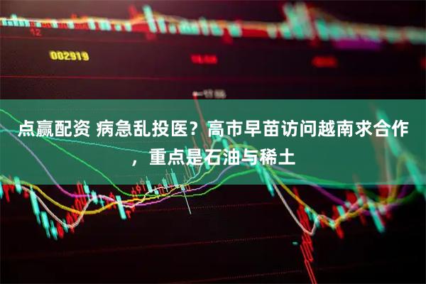 点赢配资 病急乱投医?高市早苗访问越南求合作,重点是石油与稀土